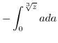 $\displaystyle -\int_{0}^{\sqrt[3]{z}}ada$